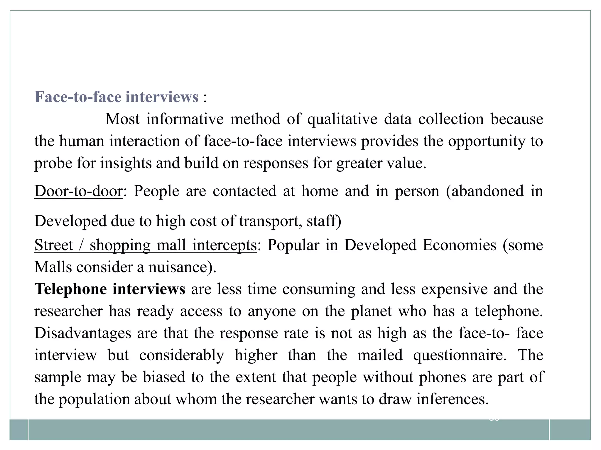 85
Face-to-face interviews :
Most informative method of qualitative data collection because
the human interaction of face-to-face interviews provides the opportunity to
probe for insights and build on responses for greater value.
Door-to-door: People are contacted at home and in person (abandoned in
Developed due to high cost of transport, staff)
Street / shopping mall intercepts: Popular in Developed Economies (some
Malls consider a nuisance).
Telephone interviews are less time consuming and less expensive and the
researcher has ready access to anyone on the planet who has a telephone.
Disadvantages are that the response rate is not as high as the face-to- face
interview but considerably higher than the mailed questionnaire. The
sample may be biased to the extent that people without phones are part of
the population about whom the researcher wants to draw inferences.
 