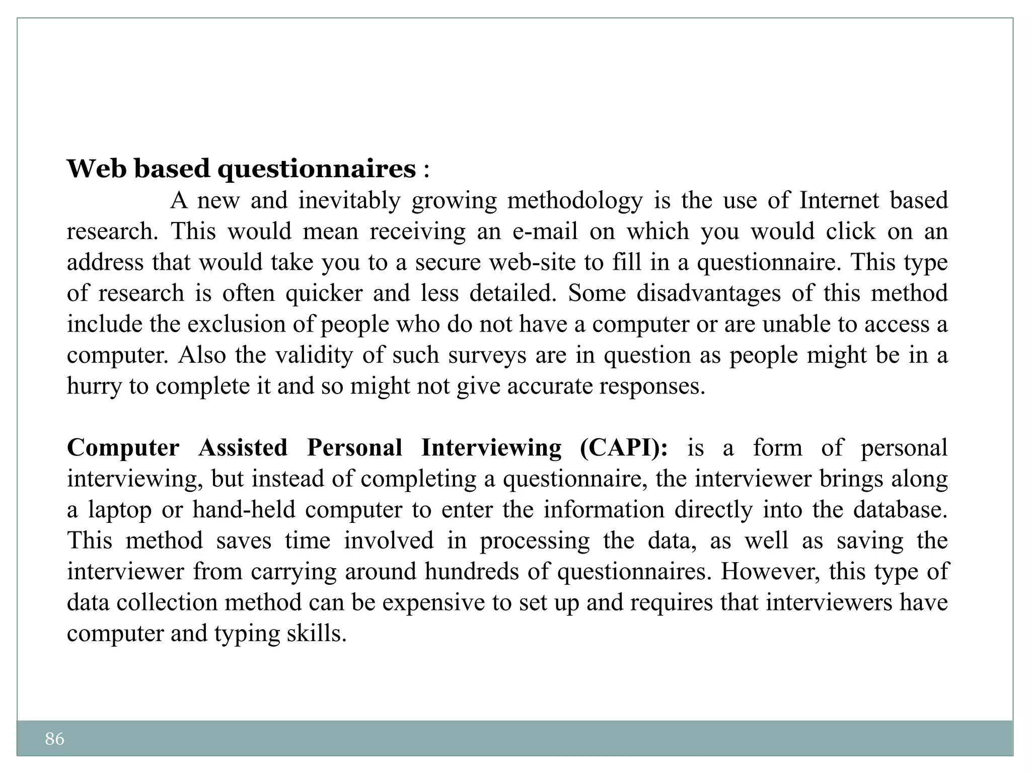 86
Web based questionnaires :
A new and inevitably growing methodology is the use of Internet based
research. This would mean receiving an e-mail on which you would click on an
address that would take you to a secure web-site to fill in a questionnaire. This type
of research is often quicker and less detailed. Some disadvantages of this method
include the exclusion of people who do not have a computer or are unable to access a
computer. Also the validity of such surveys are in question as people might be in a
hurry to complete it and so might not give accurate responses.
Computer Assisted Personal Interviewing (CAPI): is a form of personal
interviewing, but instead of completing a questionnaire, the interviewer brings along
a laptop or hand-held computer to enter the information directly into the database.
This method saves time involved in processing the data, as well as saving the
interviewer from carrying around hundreds of questionnaires. However, this type of
data collection method can be expensive to set up and requires that interviewers have
computer and typing skills.
 