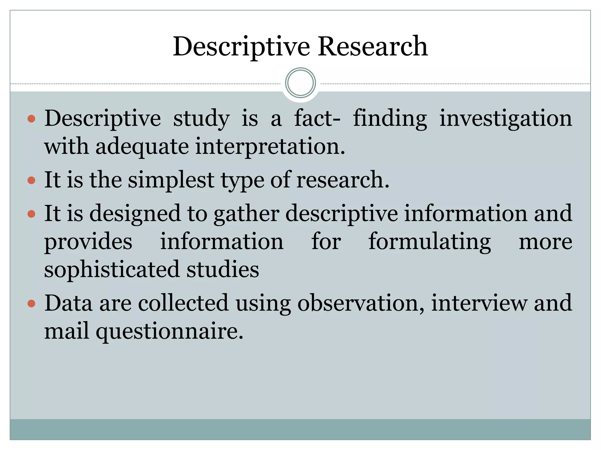 Descriptive Research
 Descriptive study is a fact- finding investigation
with adequate interpretation.
 It is the simplest type of research.
 It is designed to gather descriptive information and
provides information for formulating more
sophisticated studies
 Data are collected using observation, interview and
mail questionnaire.
 