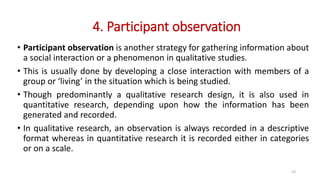 4. Participant observation
• Participant observation is another strategy for gathering information about
a social interaction or a phenomenon in qualitative studies.
• This is usually done by developing a close interaction with members of a
group or ‘living’ in the situation which is being studied.
• Though predominantly a qualitative research design, it is also used in
quantitative research, depending upon how the information has been
generated and recorded.
• In qualitative research, an observation is always recorded in a descriptive
format whereas in quantitative research it is recorded either in categories
or on a scale.
23
 