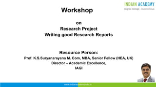www.indianacademy.edu.in
Workshop
on
Research Project
Writing good Research Reports
Resource Person:
Prof. K.S.Suryanarayana M. Com, MBA, Senior Fellow (HEA, UK)
Director – Academic Excellence,
IAGI
 