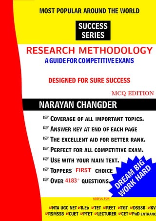 DREAM
BIG
W
ORK
H
ARD
NARAYAN CHANGDER
RESEARCH METHODOLOGY
RESEARCH METHODOLOGY
AGUIDEFORCOMPETITIVEEXAMS
DESIGNED FOR SURE SUCCESS
MCQ EDITION
SUCCESS
SERIES
MOST POPULAR AROUND THE WORLD
 Coverage of all important topics.
 Answer key at end of each page
 The excellent aid for better rank.
 Perfect for all competitive exam.
 Use with your main text.
 Toppers FIRST
FIRST choice
 Over 4183+
4183+
questions.
USEFUL FOR
USEFUL FOR
4
□NTA UGC NET 4
□B.Ed 4
□TET 4
□REET 4
□TGT 4
□DSSSB 4
□KVS
4
□RSMSSB 4
□CUET 4
□PTET 4
□LECTURER 4
□CET 4
□PhD entranc
 