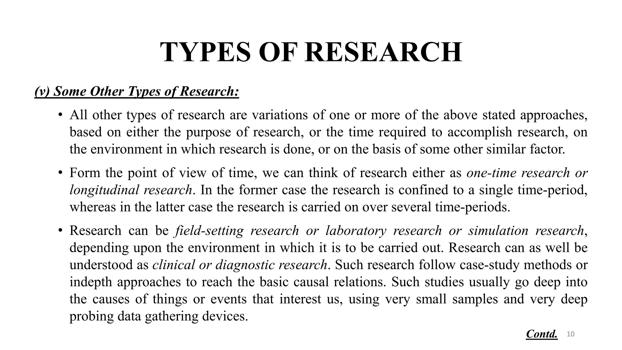 TYPES OF RESEARCH
(v) Some Other Types of Research:
• All other types of research are variations of one or more of the above stated approaches,
based on either the purpose of research, or the time required to accomplish research, on
the environment in which research is done, or on the basis of some other similar factor.
• Form the point of view of time, we can think of research either as one-time research or
longitudinal research. In the former case the research is confined to a single time-period,
whereas in the latter case the research is carried on over several time-periods.
• Research can be field-setting research or laboratory research or simulation research,
depending upon the environment in which it is to be carried out. Research can as well be
understood as clinical or diagnostic research. Such research follow case-study methods or
indepth approaches to reach the basic causal relations. Such studies usually go deep into
the causes of things or events that interest us, using very small samples and very deep
probing data gathering devices.
10
Contd.
 