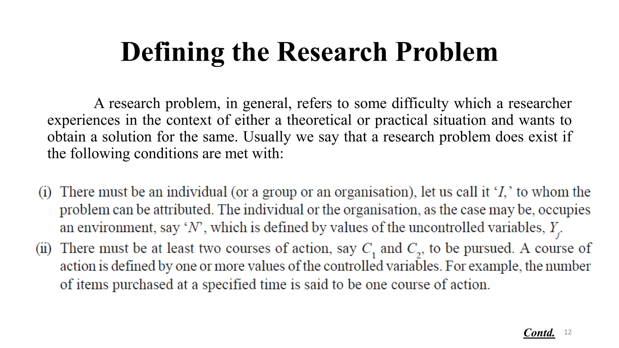 Defining the Research Problem
A research problem, in general, refers to some difficulty which a researcher
experiences in the context of either a theoretical or practical situation and wants to
obtain a solution for the same. Usually we say that a research problem does exist if
the following conditions are met with:
12
Contd.
 