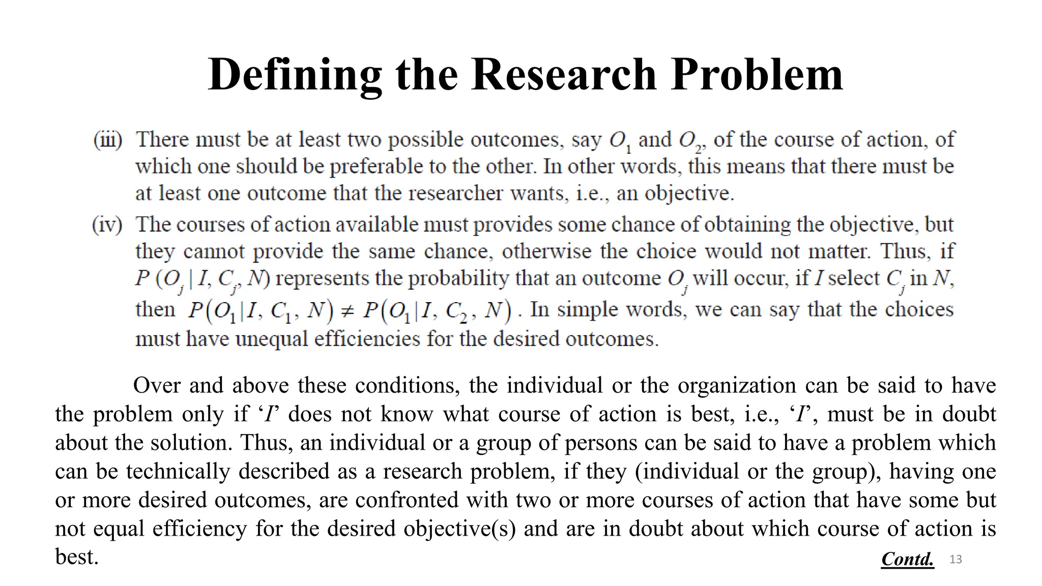 Defining the Research Problem
Over and above these conditions, the individual or the organization can be said to have
the problem only if ‘I’ does not know what course of action is best, i.e., ‘I’, must be in doubt
about the solution. Thus, an individual or a group of persons can be said to have a problem which
can be technically described as a research problem, if they (individual or the group), having one
or more desired outcomes, are confronted with two or more courses of action that have some but
not equal efficiency for the desired objective(s) and are in doubt about which course of action is
best. 13
Contd.
 