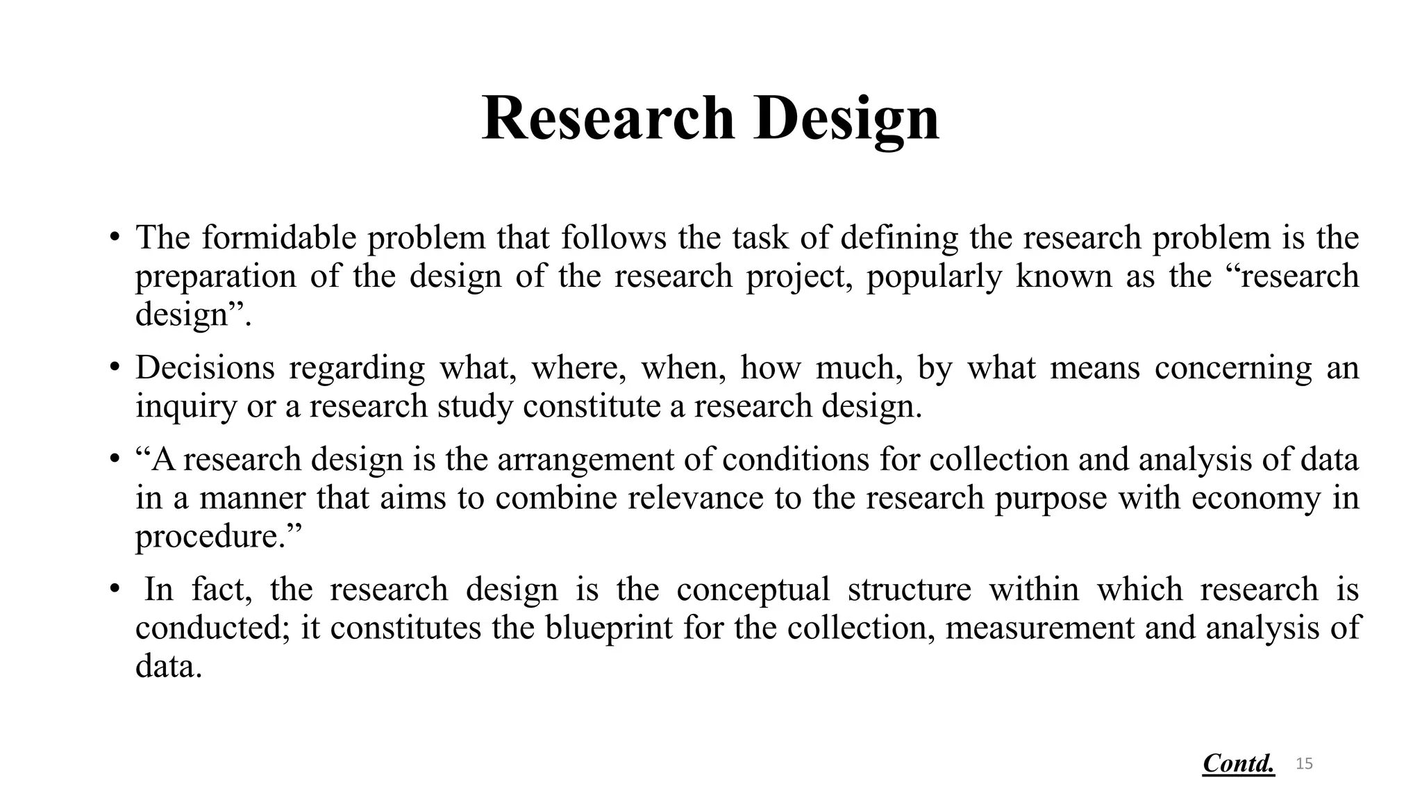 Research Design
• The formidable problem that follows the task of defining the research problem is the
preparation of the design of the research project, popularly known as the “research
design”.
• Decisions regarding what, where, when, how much, by what means concerning an
inquiry or a research study constitute a research design.
• “A research design is the arrangement of conditions for collection and analysis of data
in a manner that aims to combine relevance to the research purpose with economy in
procedure.”
• In fact, the research design is the conceptual structure within which research is
conducted; it constitutes the blueprint for the collection, measurement and analysis of
data.
15
Contd.
 