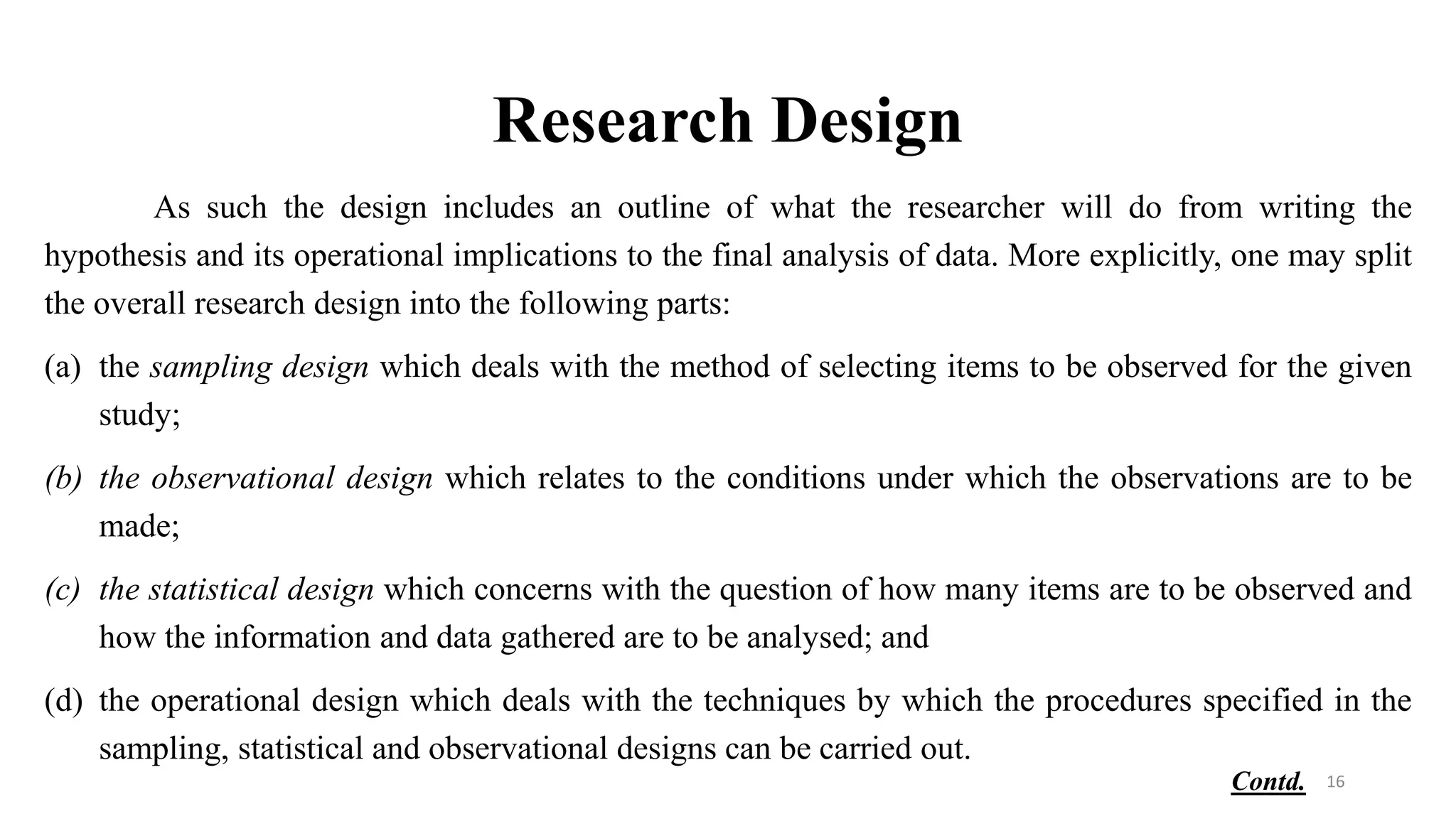 Research Design
As such the design includes an outline of what the researcher will do from writing the
hypothesis and its operational implications to the final analysis of data. More explicitly, one may split
the overall research design into the following parts:
(a) the sampling design which deals with the method of selecting items to be observed for the given
study;
(b) the observational design which relates to the conditions under which the observations are to be
made;
(c) the statistical design which concerns with the question of how many items are to be observed and
how the information and data gathered are to be analysed; and
(d) the operational design which deals with the techniques by which the procedures specified in the
sampling, statistical and observational designs can be carried out.
16
Contd.
 