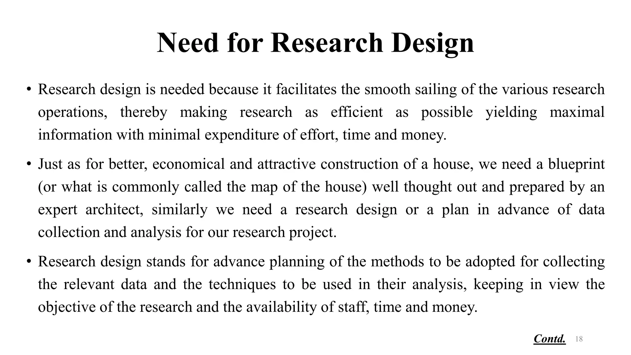Need for Research Design
• Research design is needed because it facilitates the smooth sailing of the various research
operations, thereby making research as efficient as possible yielding maximal
information with minimal expenditure of effort, time and money.
• Just as for better, economical and attractive construction of a house, we need a blueprint
(or what is commonly called the map of the house) well thought out and prepared by an
expert architect, similarly we need a research design or a plan in advance of data
collection and analysis for our research project.
• Research design stands for advance planning of the methods to be adopted for collecting
the relevant data and the techniques to be used in their analysis, keeping in view the
objective of the research and the availability of staff, time and money.
18
Contd.
 