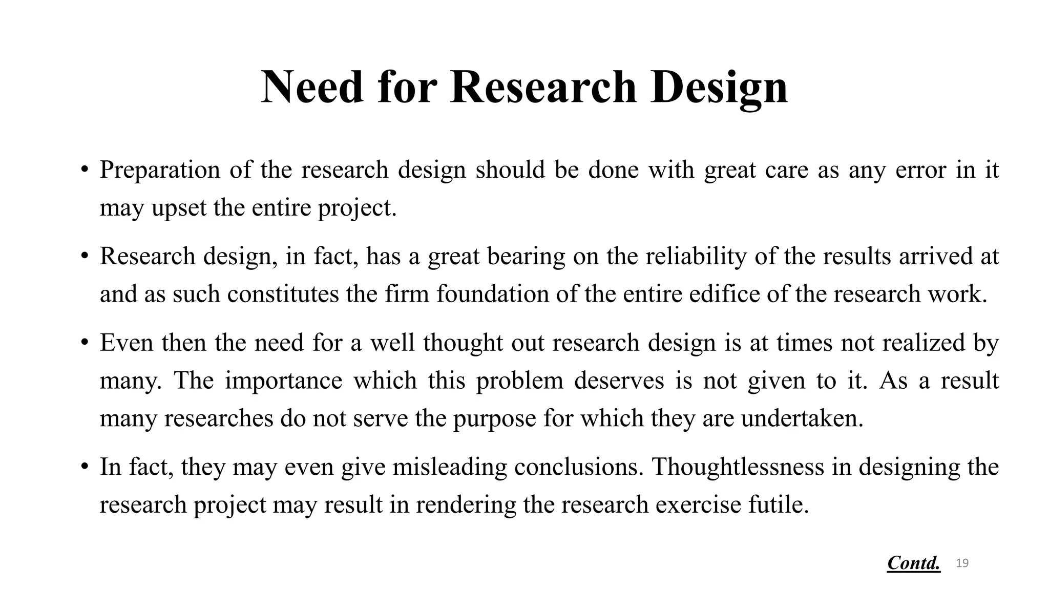 Need for Research Design
• Preparation of the research design should be done with great care as any error in it
may upset the entire project.
• Research design, in fact, has a great bearing on the reliability of the results arrived at
and as such constitutes the firm foundation of the entire edifice of the research work.
• Even then the need for a well thought out research design is at times not realized by
many. The importance which this problem deserves is not given to it. As a result
many researches do not serve the purpose for which they are undertaken.
• In fact, they may even give misleading conclusions. Thoughtlessness in designing the
research project may result in rendering the research exercise futile.
19
Contd.
 
