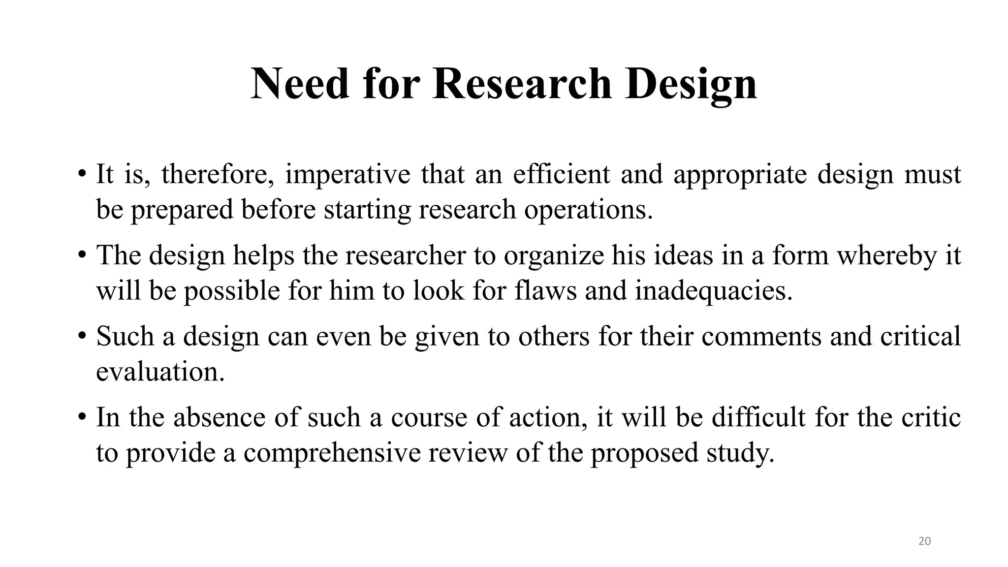 Need for Research Design
• It is, therefore, imperative that an efficient and appropriate design must
be prepared before starting research operations.
• The design helps the researcher to organize his ideas in a form whereby it
will be possible for him to look for flaws and inadequacies.
• Such a design can even be given to others for their comments and critical
evaluation.
• In the absence of such a course of action, it will be difficult for the critic
to provide a comprehensive review of the proposed study.
20
 