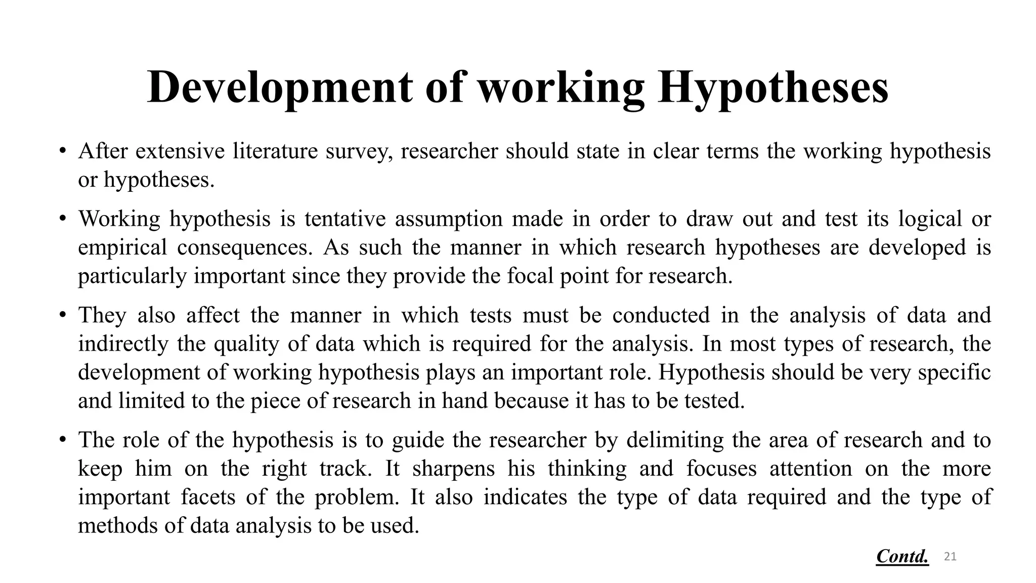 Development of working Hypotheses
• After extensive literature survey, researcher should state in clear terms the working hypothesis
or hypotheses.
• Working hypothesis is tentative assumption made in order to draw out and test its logical or
empirical consequences. As such the manner in which research hypotheses are developed is
particularly important since they provide the focal point for research.
• They also affect the manner in which tests must be conducted in the analysis of data and
indirectly the quality of data which is required for the analysis. In most types of research, the
development of working hypothesis plays an important role. Hypothesis should be very specific
and limited to the piece of research in hand because it has to be tested.
• The role of the hypothesis is to guide the researcher by delimiting the area of research and to
keep him on the right track. It sharpens his thinking and focuses attention on the more
important facets of the problem. It also indicates the type of data required and the type of
methods of data analysis to be used.
21
Contd.
 
