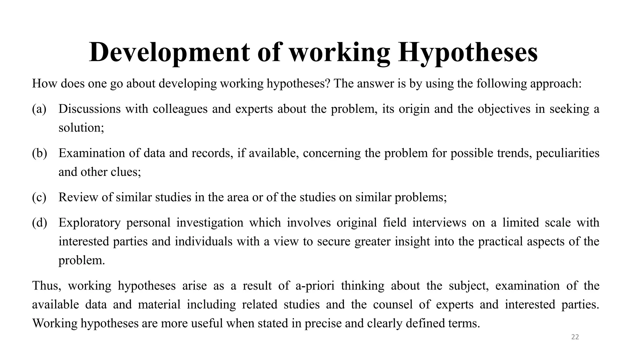 Development of working Hypotheses
How does one go about developing working hypotheses? The answer is by using the following approach:
(a) Discussions with colleagues and experts about the problem, its origin and the objectives in seeking a
solution;
(b) Examination of data and records, if available, concerning the problem for possible trends, peculiarities
and other clues;
(c) Review of similar studies in the area or of the studies on similar problems;
(d) Exploratory personal investigation which involves original field interviews on a limited scale with
interested parties and individuals with a view to secure greater insight into the practical aspects of the
problem.
Thus, working hypotheses arise as a result of a-priori thinking about the subject, examination of the
available data and material including related studies and the counsel of experts and interested parties.
Working hypotheses are more useful when stated in precise and clearly defined terms.
22
 