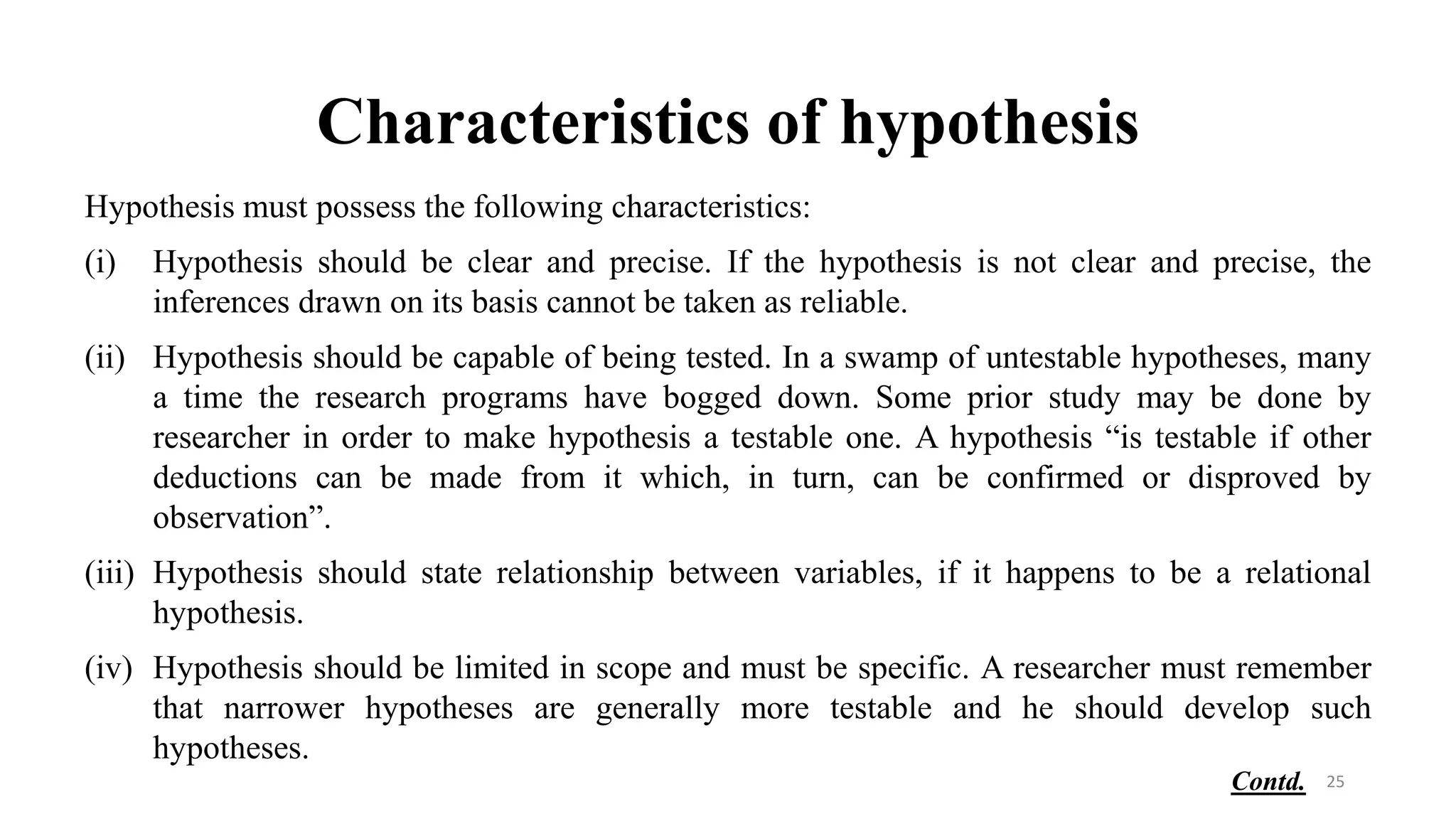 Characteristics of hypothesis
Hypothesis must possess the following characteristics:
(i) Hypothesis should be clear and precise. If the hypothesis is not clear and precise, the
inferences drawn on its basis cannot be taken as reliable.
(ii) Hypothesis should be capable of being tested. In a swamp of untestable hypotheses, many
a time the research programs have bogged down. Some prior study may be done by
researcher in order to make hypothesis a testable one. A hypothesis “is testable if other
deductions can be made from it which, in turn, can be confirmed or disproved by
observation”.
(iii) Hypothesis should state relationship between variables, if it happens to be a relational
hypothesis.
(iv) Hypothesis should be limited in scope and must be specific. A researcher must remember
that narrower hypotheses are generally more testable and he should develop such
hypotheses.
25
Contd.
 
