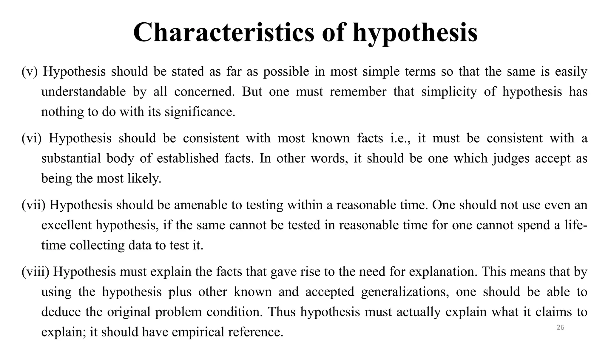 Characteristics of hypothesis
(v) Hypothesis should be stated as far as possible in most simple terms so that the same is easily
understandable by all concerned. But one must remember that simplicity of hypothesis has
nothing to do with its significance.
(vi) Hypothesis should be consistent with most known facts i.e., it must be consistent with a
substantial body of established facts. In other words, it should be one which judges accept as
being the most likely.
(vii) Hypothesis should be amenable to testing within a reasonable time. One should not use even an
excellent hypothesis, if the same cannot be tested in reasonable time for one cannot spend a life-
time collecting data to test it.
(viii) Hypothesis must explain the facts that gave rise to the need for explanation. This means that by
using the hypothesis plus other known and accepted generalizations, one should be able to
deduce the original problem condition. Thus hypothesis must actually explain what it claims to
explain; it should have empirical reference. 26
 