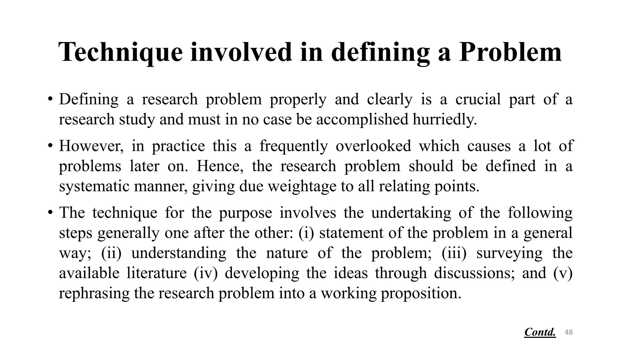 Technique involved in defining a Problem
• Defining a research problem properly and clearly is a crucial part of a
research study and must in no case be accomplished hurriedly.
• However, in practice this a frequently overlooked which causes a lot of
problems later on. Hence, the research problem should be defined in a
systematic manner, giving due weightage to all relating points.
• The technique for the purpose involves the undertaking of the following
steps generally one after the other: (i) statement of the problem in a general
way; (ii) understanding the nature of the problem; (iii) surveying the
available literature (iv) developing the ideas through discussions; and (v)
rephrasing the research problem into a working proposition.
48
Contd.
 