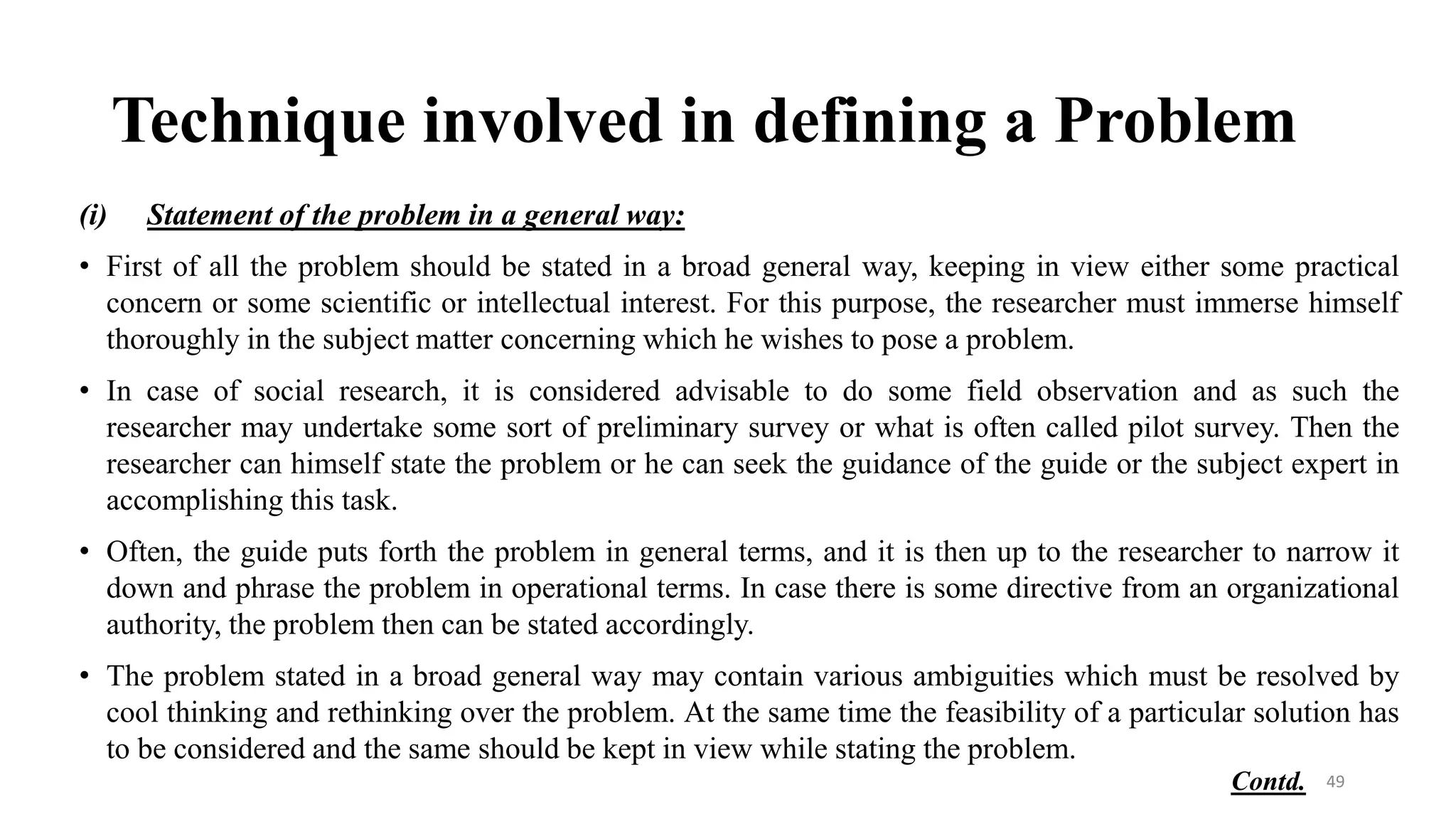 Technique involved in defining a Problem
(i) Statement of the problem in a general way:
• First of all the problem should be stated in a broad general way, keeping in view either some practical
concern or some scientific or intellectual interest. For this purpose, the researcher must immerse himself
thoroughly in the subject matter concerning which he wishes to pose a problem.
• In case of social research, it is considered advisable to do some field observation and as such the
researcher may undertake some sort of preliminary survey or what is often called pilot survey. Then the
researcher can himself state the problem or he can seek the guidance of the guide or the subject expert in
accomplishing this task.
• Often, the guide puts forth the problem in general terms, and it is then up to the researcher to narrow it
down and phrase the problem in operational terms. In case there is some directive from an organizational
authority, the problem then can be stated accordingly.
• The problem stated in a broad general way may contain various ambiguities which must be resolved by
cool thinking and rethinking over the problem. At the same time the feasibility of a particular solution has
to be considered and the same should be kept in view while stating the problem.
49
Contd.
 