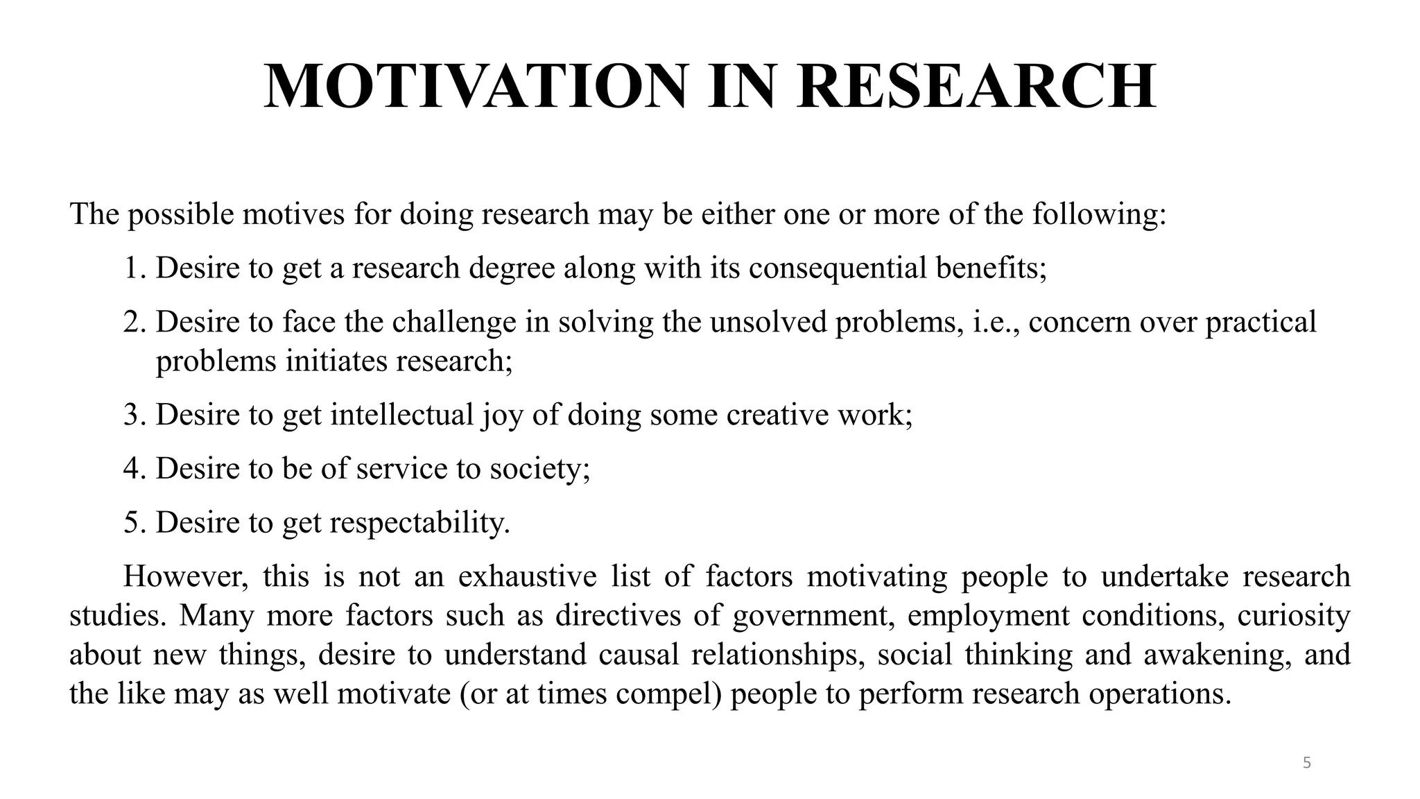 MOTIVATION IN RESEARCH
The possible motives for doing research may be either one or more of the following:
1. Desire to get a research degree along with its consequential benefits;
2. Desire to face the challenge in solving the unsolved problems, i.e., concern over practical
problems initiates research;
3. Desire to get intellectual joy of doing some creative work;
4. Desire to be of service to society;
5. Desire to get respectability.
However, this is not an exhaustive list of factors motivating people to undertake research
studies. Many more factors such as directives of government, employment conditions, curiosity
about new things, desire to understand causal relationships, social thinking and awakening, and
the like may as well motivate (or at times compel) people to perform research operations.
5
 