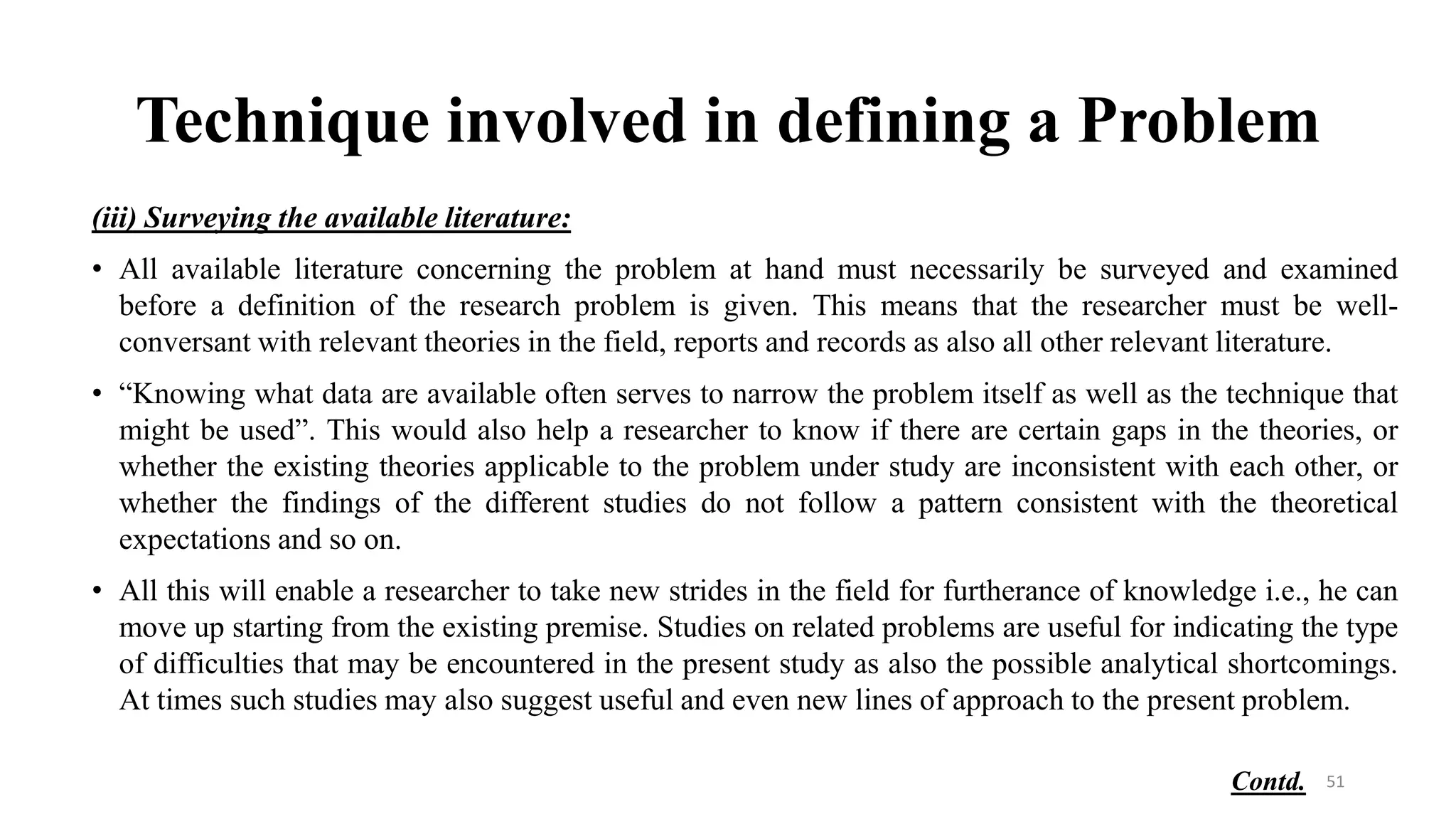 Technique involved in defining a Problem
(iii) Surveying the available literature:
• All available literature concerning the problem at hand must necessarily be surveyed and examined
before a definition of the research problem is given. This means that the researcher must be well-
conversant with relevant theories in the field, reports and records as also all other relevant literature.
• “Knowing what data are available often serves to narrow the problem itself as well as the technique that
might be used”. This would also help a researcher to know if there are certain gaps in the theories, or
whether the existing theories applicable to the problem under study are inconsistent with each other, or
whether the findings of the different studies do not follow a pattern consistent with the theoretical
expectations and so on.
• All this will enable a researcher to take new strides in the field for furtherance of knowledge i.e., he can
move up starting from the existing premise. Studies on related problems are useful for indicating the type
of difficulties that may be encountered in the present study as also the possible analytical shortcomings.
At times such studies may also suggest useful and even new lines of approach to the present problem.
51
Contd.
 