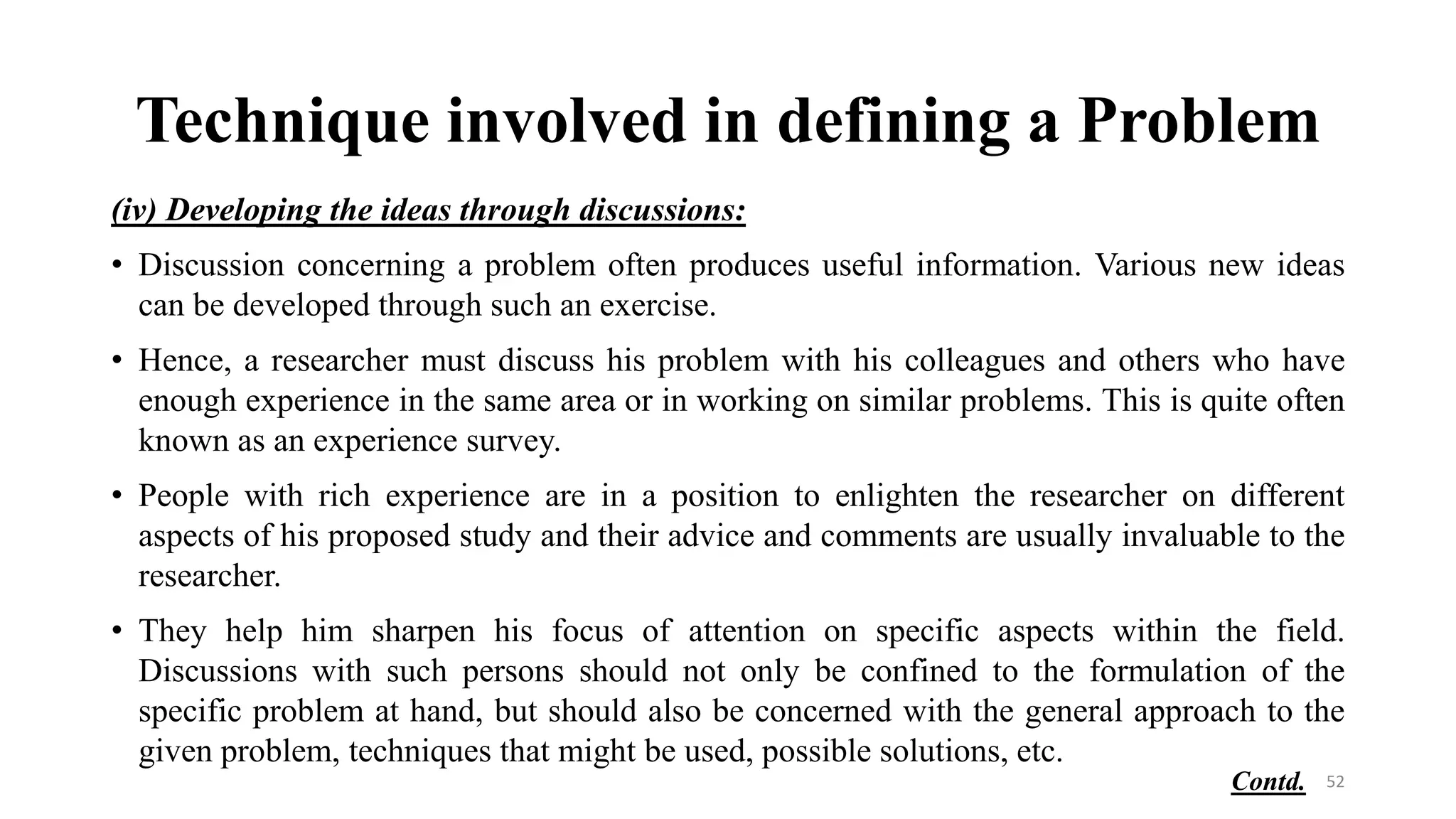 Technique involved in defining a Problem
(iv) Developing the ideas through discussions:
• Discussion concerning a problem often produces useful information. Various new ideas
can be developed through such an exercise.
• Hence, a researcher must discuss his problem with his colleagues and others who have
enough experience in the same area or in working on similar problems. This is quite often
known as an experience survey.
• People with rich experience are in a position to enlighten the researcher on different
aspects of his proposed study and their advice and comments are usually invaluable to the
researcher.
• They help him sharpen his focus of attention on specific aspects within the field.
Discussions with such persons should not only be confined to the formulation of the
specific problem at hand, but should also be concerned with the general approach to the
given problem, techniques that might be used, possible solutions, etc.
52
Contd.
 