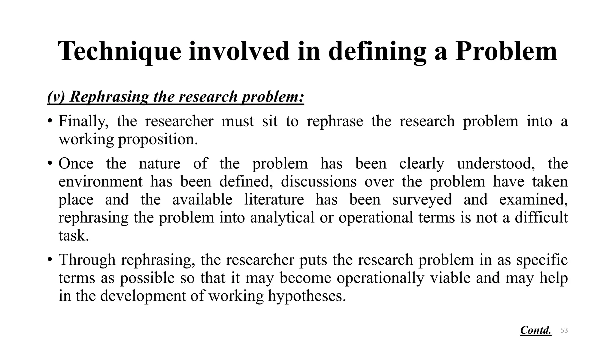 Technique involved in defining a Problem
(v) Rephrasing the research problem:
• Finally, the researcher must sit to rephrase the research problem into a
working proposition.
• Once the nature of the problem has been clearly understood, the
environment has been defined, discussions over the problem have taken
place and the available literature has been surveyed and examined,
rephrasing the problem into analytical or operational terms is not a difficult
task.
• Through rephrasing, the researcher puts the research problem in as specific
terms as possible so that it may become operationally viable and may help
in the development of working hypotheses.
53
Contd.
 