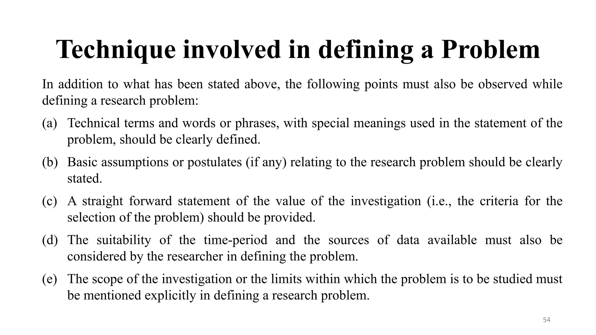Technique involved in defining a Problem
In addition to what has been stated above, the following points must also be observed while
defining a research problem:
(a) Technical terms and words or phrases, with special meanings used in the statement of the
problem, should be clearly defined.
(b) Basic assumptions or postulates (if any) relating to the research problem should be clearly
stated.
(c) A straight forward statement of the value of the investigation (i.e., the criteria for the
selection of the problem) should be provided.
(d) The suitability of the time-period and the sources of data available must also be
considered by the researcher in defining the problem.
(e) The scope of the investigation or the limits within which the problem is to be studied must
be mentioned explicitly in defining a research problem.
54
 