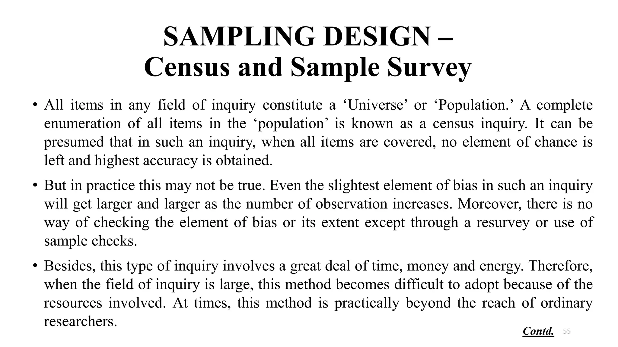 SAMPLING DESIGN –
Census and Sample Survey
• All items in any field of inquiry constitute a ‘Universe’ or ‘Population.’ A complete
enumeration of all items in the ‘population’ is known as a census inquiry. It can be
presumed that in such an inquiry, when all items are covered, no element of chance is
left and highest accuracy is obtained.
• But in practice this may not be true. Even the slightest element of bias in such an inquiry
will get larger and larger as the number of observation increases. Moreover, there is no
way of checking the element of bias or its extent except through a resurvey or use of
sample checks.
• Besides, this type of inquiry involves a great deal of time, money and energy. Therefore,
when the field of inquiry is large, this method becomes difficult to adopt because of the
resources involved. At times, this method is practically beyond the reach of ordinary
researchers. 55
Contd.
 