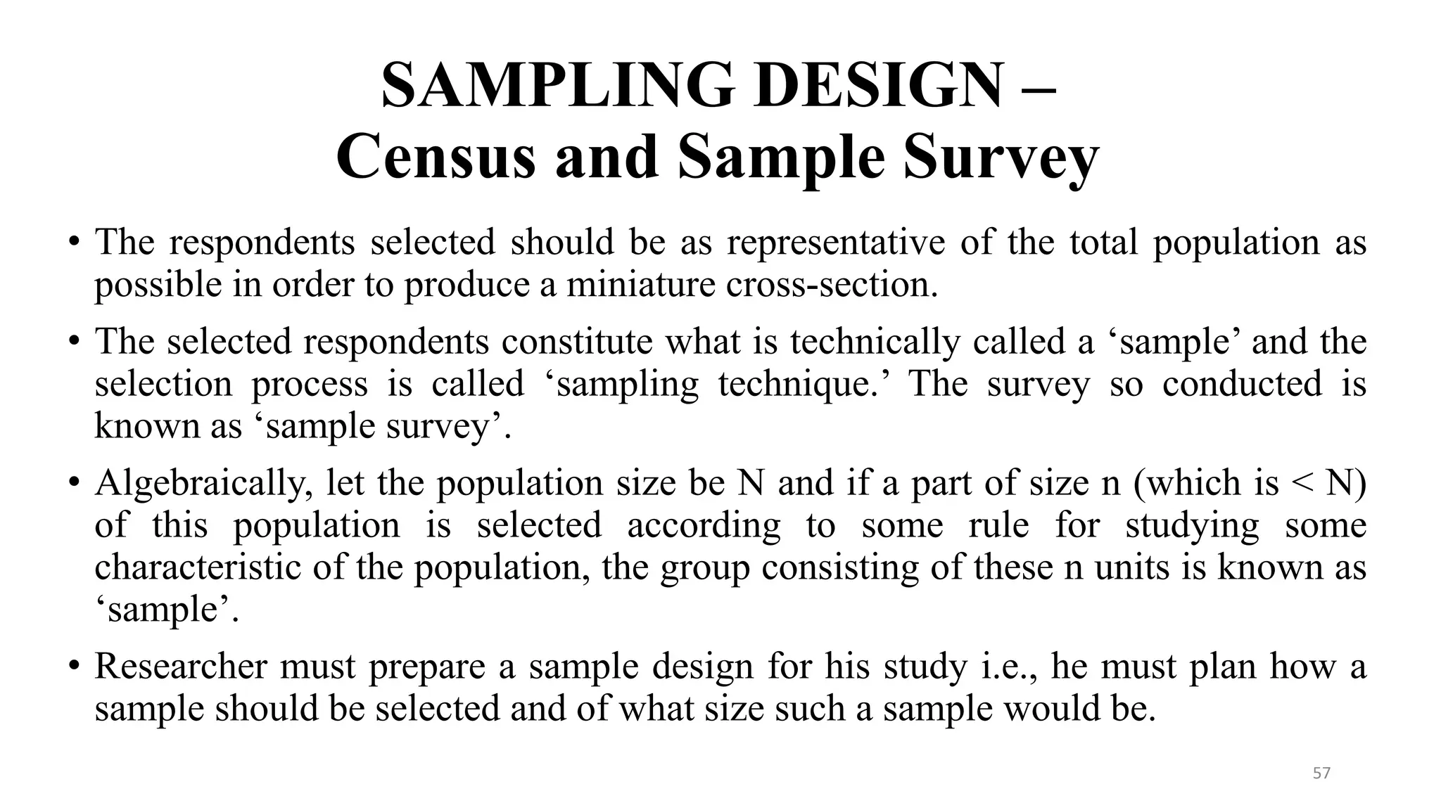 SAMPLING DESIGN –
Census and Sample Survey
57
• The respondents selected should be as representative of the total population as
possible in order to produce a miniature cross-section.
• The selected respondents constitute what is technically called a ‘sample’ and the
selection process is called ‘sampling technique.’ The survey so conducted is
known as ‘sample survey’.
• Algebraically, let the population size be N and if a part of size n (which is < N)
of this population is selected according to some rule for studying some
characteristic of the population, the group consisting of these n units is known as
‘sample’.
• Researcher must prepare a sample design for his study i.e., he must plan how a
sample should be selected and of what size such a sample would be.
 