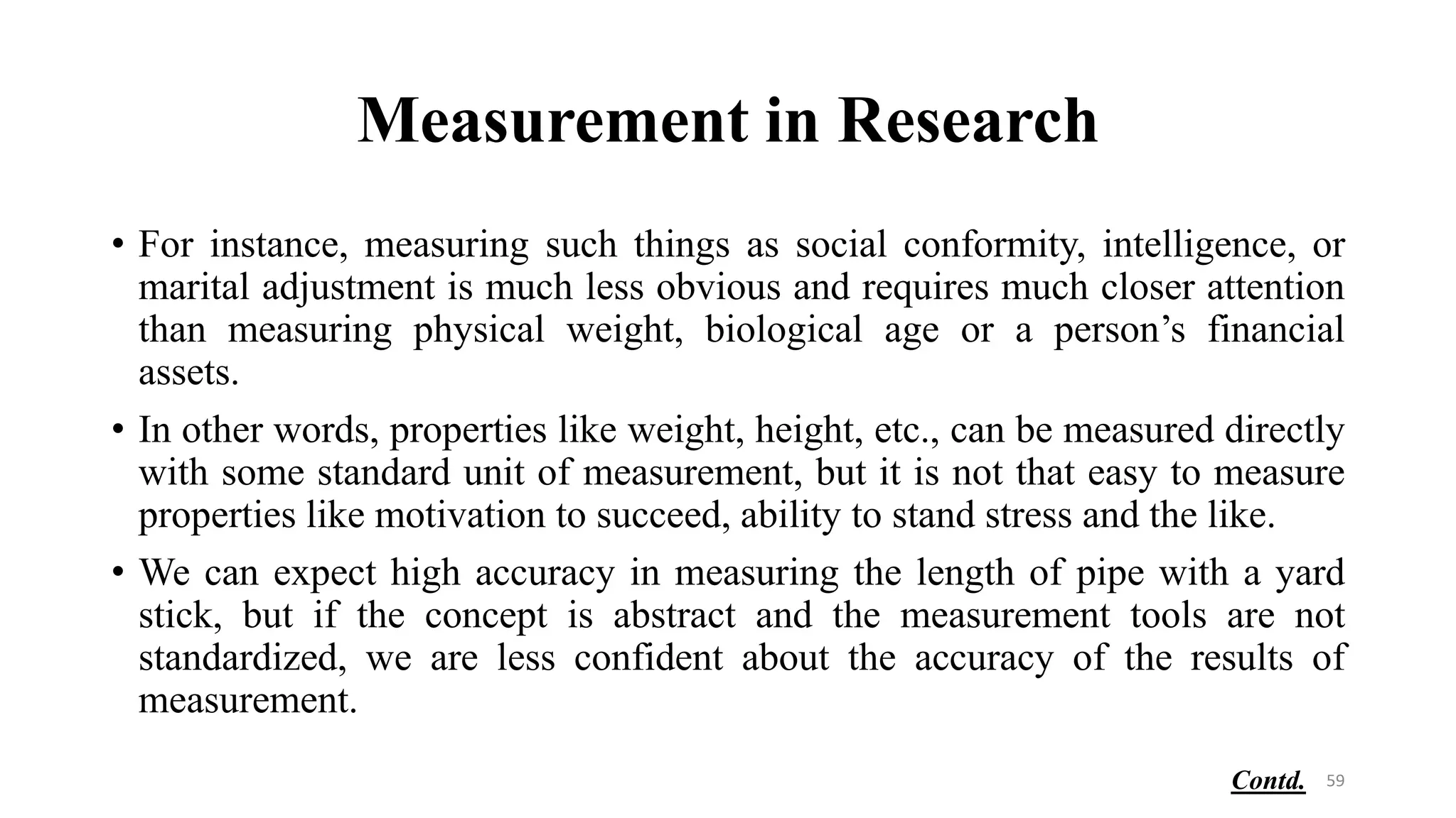 Measurement in Research
• For instance, measuring such things as social conformity, intelligence, or
marital adjustment is much less obvious and requires much closer attention
than measuring physical weight, biological age or a person’s financial
assets.
• In other words, properties like weight, height, etc., can be measured directly
with some standard unit of measurement, but it is not that easy to measure
properties like motivation to succeed, ability to stand stress and the like.
• We can expect high accuracy in measuring the length of pipe with a yard
stick, but if the concept is abstract and the measurement tools are not
standardized, we are less confident about the accuracy of the results of
measurement.
59
Contd.
 