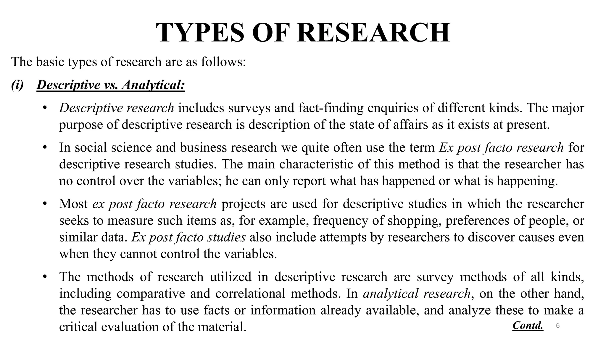 TYPES OF RESEARCH
The basic types of research are as follows:
(i) Descriptive vs. Analytical:
• Descriptive research includes surveys and fact-finding enquiries of different kinds. The major
purpose of descriptive research is description of the state of affairs as it exists at present.
• In social science and business research we quite often use the term Ex post facto research for
descriptive research studies. The main characteristic of this method is that the researcher has
no control over the variables; he can only report what has happened or what is happening.
• Most ex post facto research projects are used for descriptive studies in which the researcher
seeks to measure such items as, for example, frequency of shopping, preferences of people, or
similar data. Ex post facto studies also include attempts by researchers to discover causes even
when they cannot control the variables.
• The methods of research utilized in descriptive research are survey methods of all kinds,
including comparative and correlational methods. In analytical research, on the other hand,
the researcher has to use facts or information already available, and analyze these to make a
critical evaluation of the material. 6
Contd.
 