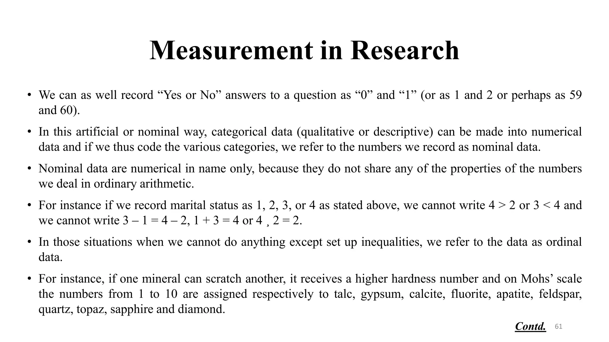 Measurement in Research
• We can as well record “Yes or No” answers to a question as “0” and “1” (or as 1 and 2 or perhaps as 59
and 60).
• In this artificial or nominal way, categorical data (qualitative or descriptive) can be made into numerical
data and if we thus code the various categories, we refer to the numbers we record as nominal data.
• Nominal data are numerical in name only, because they do not share any of the properties of the numbers
we deal in ordinary arithmetic.
• For instance if we record marital status as 1, 2, 3, or 4 as stated above, we cannot write 4 > 2 or 3 < 4 and
we cannot write 3 – 1 = 4 – 2, 1 + 3 = 4 or 4 ¸ 2 = 2.
• In those situations when we cannot do anything except set up inequalities, we refer to the data as ordinal
data.
• For instance, if one mineral can scratch another, it receives a higher hardness number and on Mohs’ scale
the numbers from 1 to 10 are assigned respectively to talc, gypsum, calcite, fluorite, apatite, feldspar,
quartz, topaz, sapphire and diamond.
61
Contd.
 