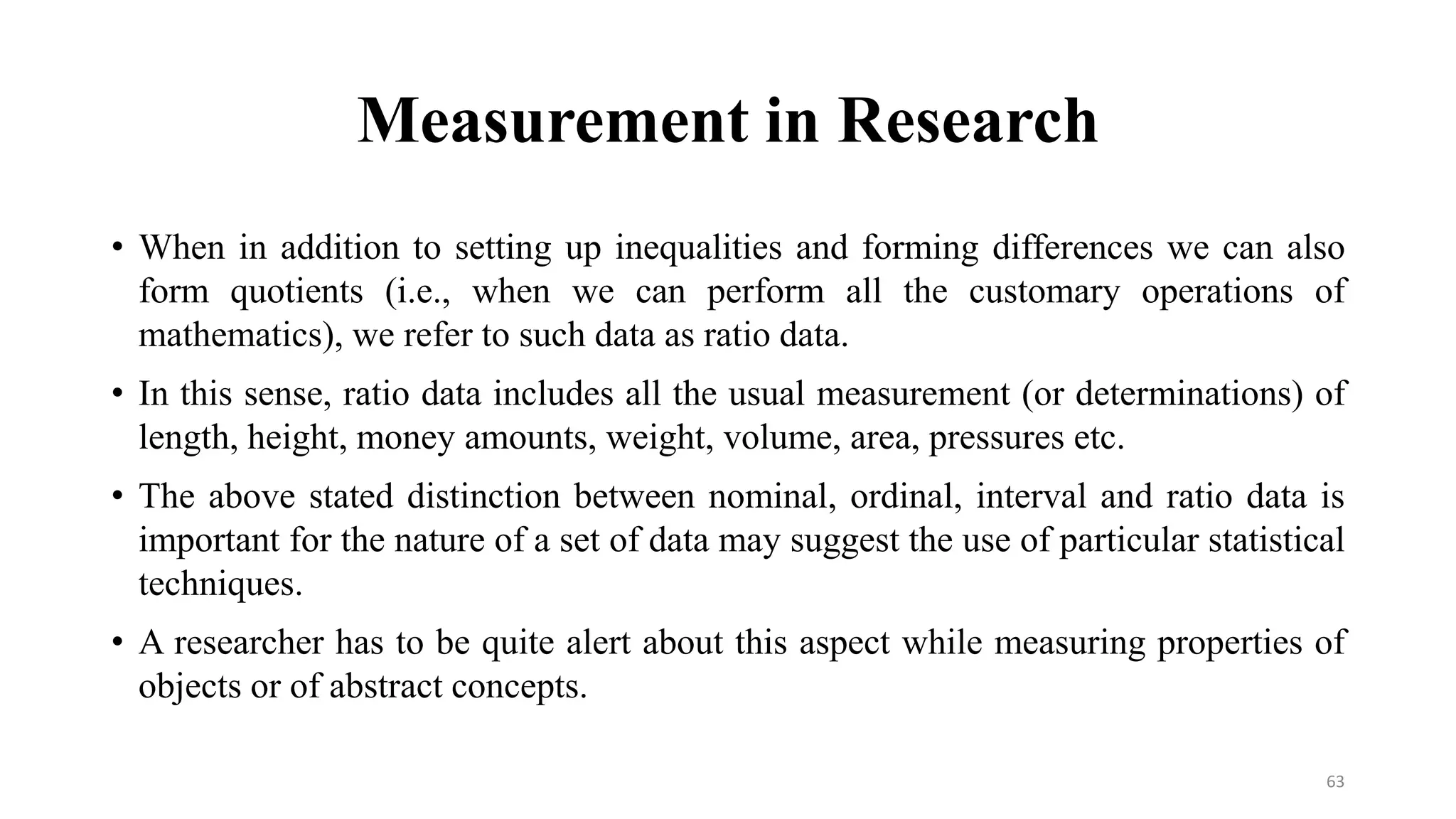 Measurement in Research
• When in addition to setting up inequalities and forming differences we can also
form quotients (i.e., when we can perform all the customary operations of
mathematics), we refer to such data as ratio data.
• In this sense, ratio data includes all the usual measurement (or determinations) of
length, height, money amounts, weight, volume, area, pressures etc.
• The above stated distinction between nominal, ordinal, interval and ratio data is
important for the nature of a set of data may suggest the use of particular statistical
techniques.
• A researcher has to be quite alert about this aspect while measuring properties of
objects or of abstract concepts.
63
 