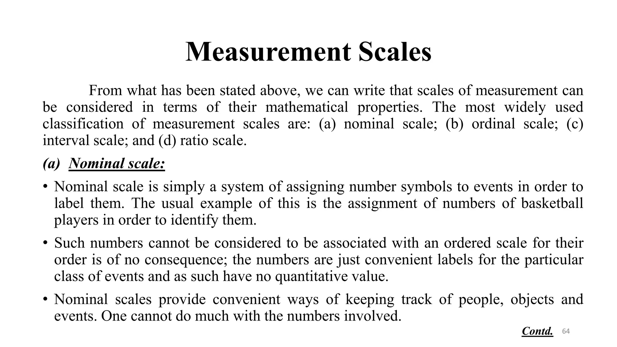 Measurement Scales
From what has been stated above, we can write that scales of measurement can
be considered in terms of their mathematical properties. The most widely used
classification of measurement scales are: (a) nominal scale; (b) ordinal scale; (c)
interval scale; and (d) ratio scale.
(a) Nominal scale:
• Nominal scale is simply a system of assigning number symbols to events in order to
label them. The usual example of this is the assignment of numbers of basketball
players in order to identify them.
• Such numbers cannot be considered to be associated with an ordered scale for their
order is of no consequence; the numbers are just convenient labels for the particular
class of events and as such have no quantitative value.
• Nominal scales provide convenient ways of keeping track of people, objects and
events. One cannot do much with the numbers involved.
64
Contd.
 