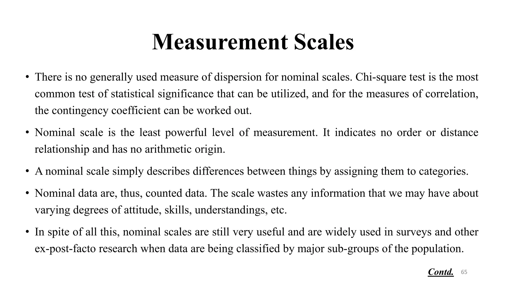 Measurement Scales
• There is no generally used measure of dispersion for nominal scales. Chi-square test is the most
common test of statistical significance that can be utilized, and for the measures of correlation,
the contingency coefficient can be worked out.
• Nominal scale is the least powerful level of measurement. It indicates no order or distance
relationship and has no arithmetic origin.
• A nominal scale simply describes differences between things by assigning them to categories.
• Nominal data are, thus, counted data. The scale wastes any information that we may have about
varying degrees of attitude, skills, understandings, etc.
• In spite of all this, nominal scales are still very useful and are widely used in surveys and other
ex-post-facto research when data are being classified by major sub-groups of the population.
65
Contd.
 