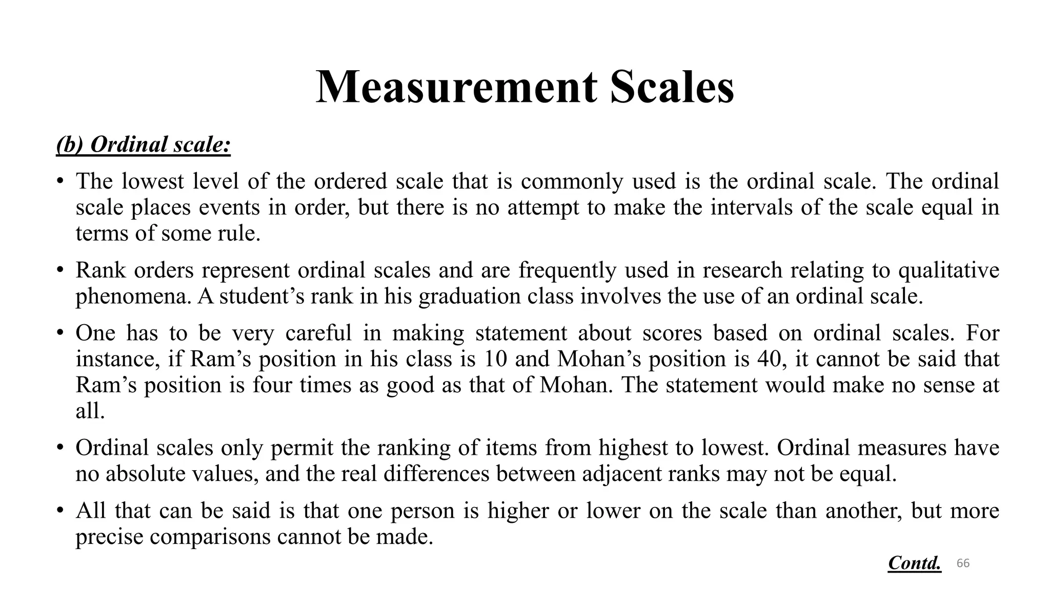 Measurement Scales
66
(b) Ordinal scale:
• The lowest level of the ordered scale that is commonly used is the ordinal scale. The ordinal
scale places events in order, but there is no attempt to make the intervals of the scale equal in
terms of some rule.
• Rank orders represent ordinal scales and are frequently used in research relating to qualitative
phenomena. A student’s rank in his graduation class involves the use of an ordinal scale.
• One has to be very careful in making statement about scores based on ordinal scales. For
instance, if Ram’s position in his class is 10 and Mohan’s position is 40, it cannot be said that
Ram’s position is four times as good as that of Mohan. The statement would make no sense at
all.
• Ordinal scales only permit the ranking of items from highest to lowest. Ordinal measures have
no absolute values, and the real differences between adjacent ranks may not be equal.
• All that can be said is that one person is higher or lower on the scale than another, but more
precise comparisons cannot be made.
Contd.
 