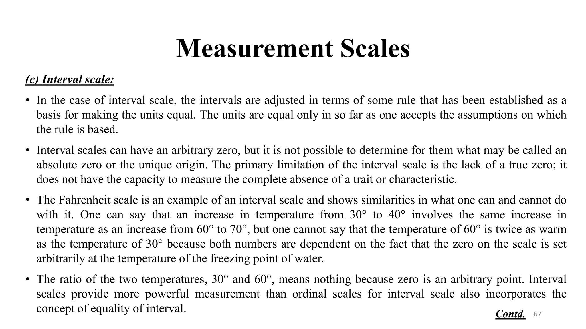 Measurement Scales
(c) Interval scale:
• In the case of interval scale, the intervals are adjusted in terms of some rule that has been established as a
basis for making the units equal. The units are equal only in so far as one accepts the assumptions on which
the rule is based.
• Interval scales can have an arbitrary zero, but it is not possible to determine for them what may be called an
absolute zero or the unique origin. The primary limitation of the interval scale is the lack of a true zero; it
does not have the capacity to measure the complete absence of a trait or characteristic.
• The Fahrenheit scale is an example of an interval scale and shows similarities in what one can and cannot do
with it. One can say that an increase in temperature from 30° to 40° involves the same increase in
temperature as an increase from 60° to 70°, but one cannot say that the temperature of 60° is twice as warm
as the temperature of 30° because both numbers are dependent on the fact that the zero on the scale is set
arbitrarily at the temperature of the freezing point of water.
• The ratio of the two temperatures, 30° and 60°, means nothing because zero is an arbitrary point. Interval
scales provide more powerful measurement than ordinal scales for interval scale also incorporates the
concept of equality of interval. 67
Contd.
 