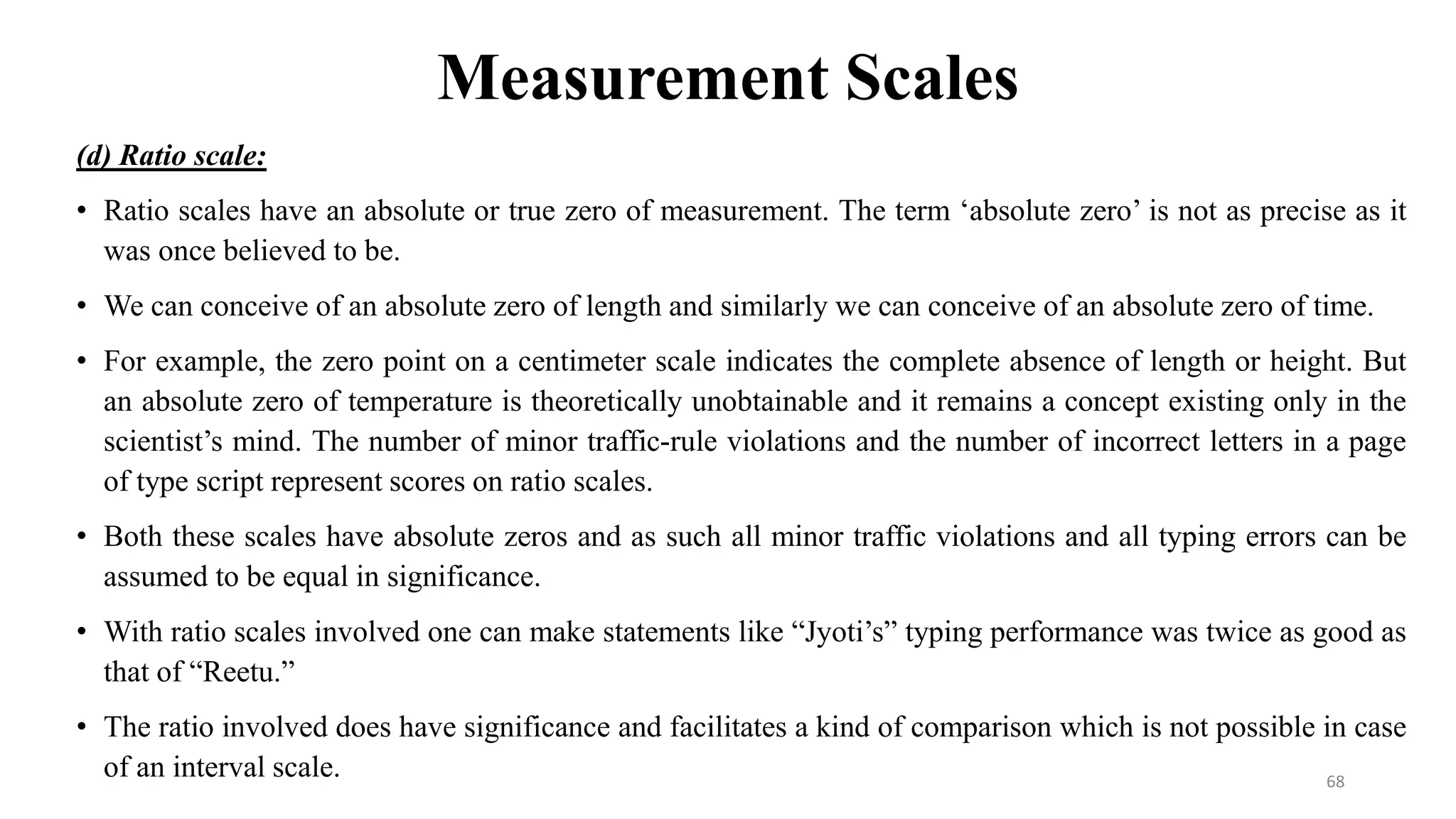 Measurement Scales
(d) Ratio scale:
• Ratio scales have an absolute or true zero of measurement. The term ‘absolute zero’ is not as precise as it
was once believed to be.
• We can conceive of an absolute zero of length and similarly we can conceive of an absolute zero of time.
• For example, the zero point on a centimeter scale indicates the complete absence of length or height. But
an absolute zero of temperature is theoretically unobtainable and it remains a concept existing only in the
scientist’s mind. The number of minor traffic-rule violations and the number of incorrect letters in a page
of type script represent scores on ratio scales.
• Both these scales have absolute zeros and as such all minor traffic violations and all typing errors can be
assumed to be equal in significance.
• With ratio scales involved one can make statements like “Jyoti’s” typing performance was twice as good as
that of “Reetu.”
• The ratio involved does have significance and facilitates a kind of comparison which is not possible in case
of an interval scale. 68
 
