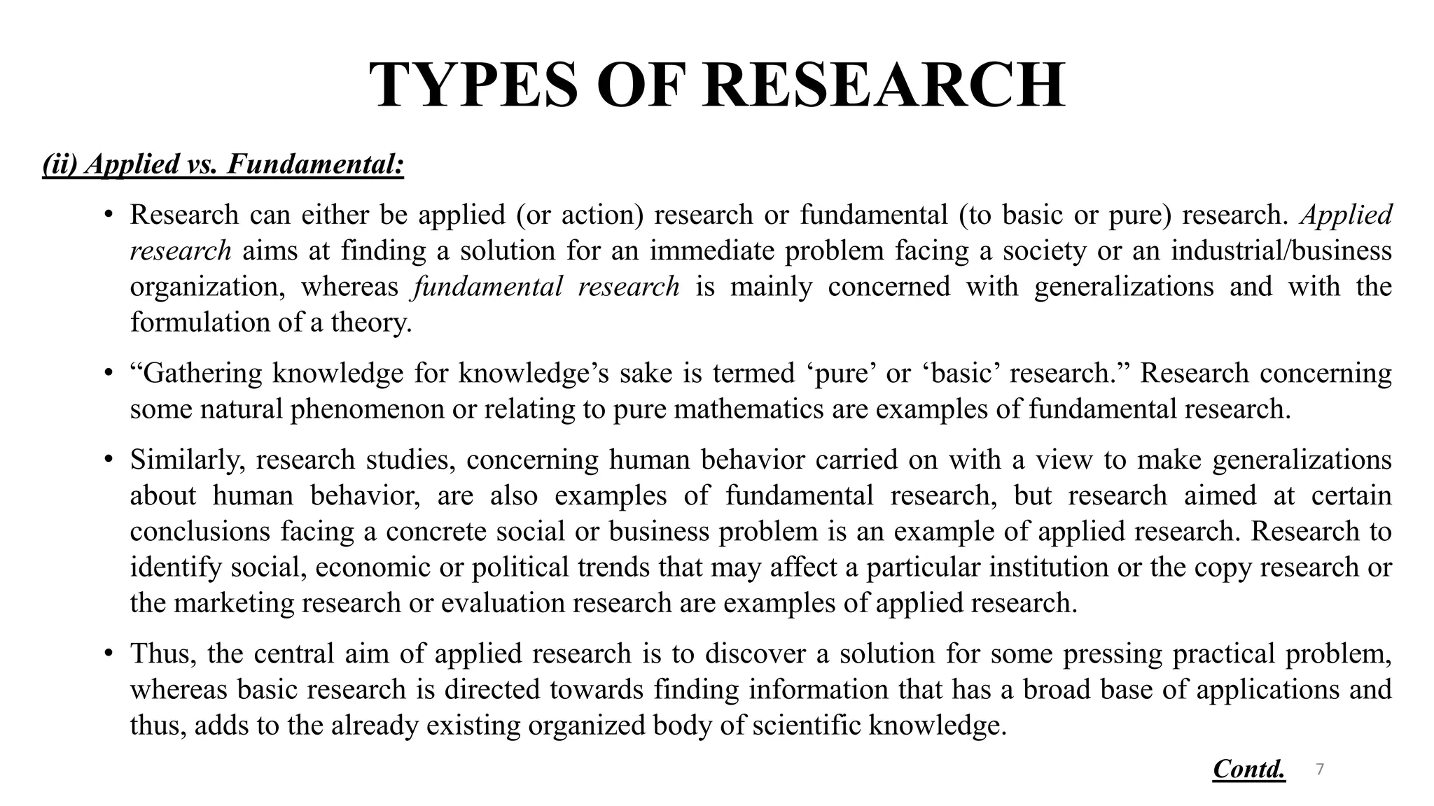TYPES OF RESEARCH
(ii) Applied vs. Fundamental:
• Research can either be applied (or action) research or fundamental (to basic or pure) research. Applied
research aims at finding a solution for an immediate problem facing a society or an industrial/business
organization, whereas fundamental research is mainly concerned with generalizations and with the
formulation of a theory.
• “Gathering knowledge for knowledge’s sake is termed ‘pure’ or ‘basic’ research.” Research concerning
some natural phenomenon or relating to pure mathematics are examples of fundamental research.
• Similarly, research studies, concerning human behavior carried on with a view to make generalizations
about human behavior, are also examples of fundamental research, but research aimed at certain
conclusions facing a concrete social or business problem is an example of applied research. Research to
identify social, economic or political trends that may affect a particular institution or the copy research or
the marketing research or evaluation research are examples of applied research.
• Thus, the central aim of applied research is to discover a solution for some pressing practical problem,
whereas basic research is directed towards finding information that has a broad base of applications and
thus, adds to the already existing organized body of scientific knowledge.
7
Contd.
 