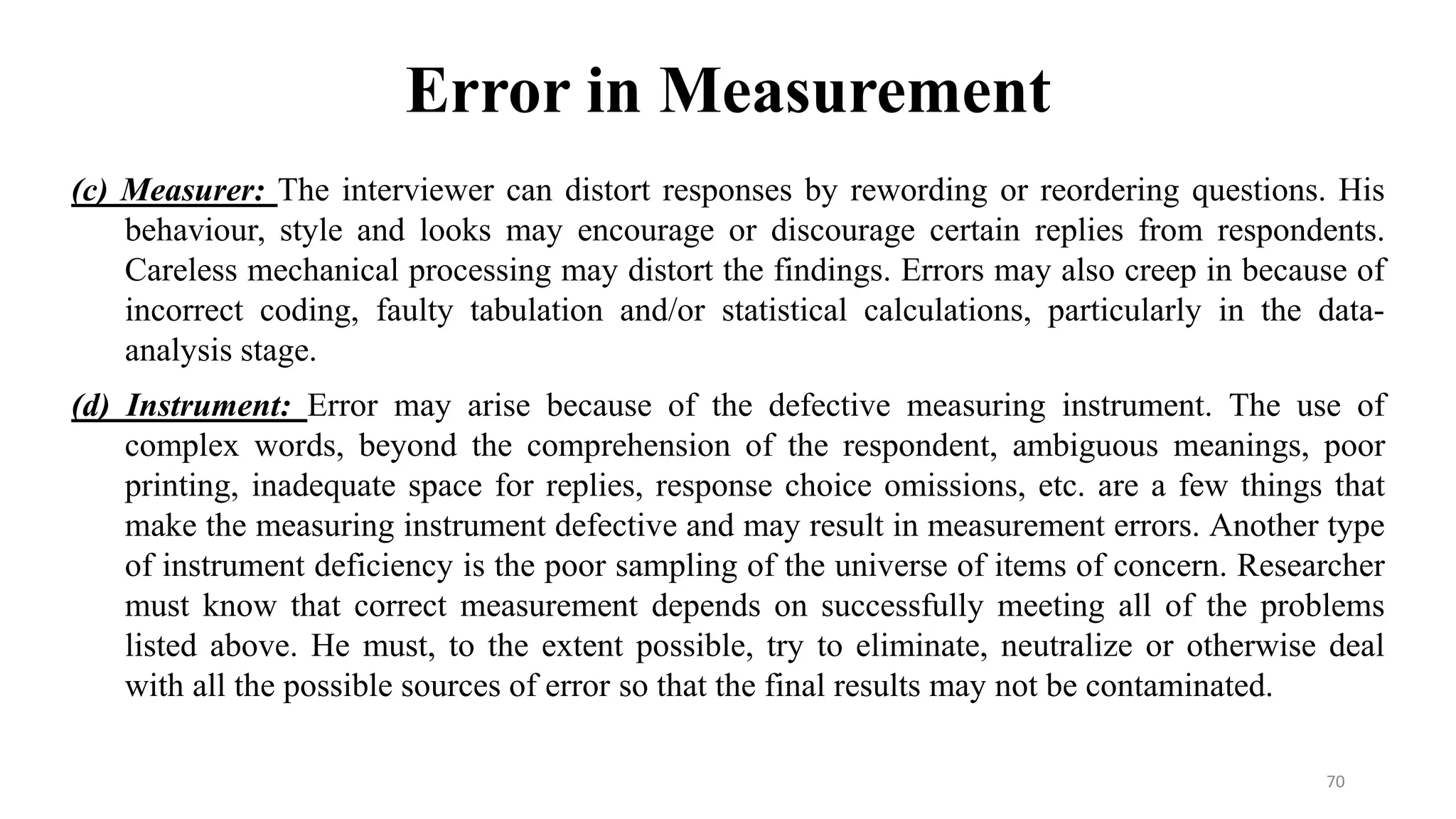 Error in Measurement
70
(c) Measurer: The interviewer can distort responses by rewording or reordering questions. His
behaviour, style and looks may encourage or discourage certain replies from respondents.
Careless mechanical processing may distort the findings. Errors may also creep in because of
incorrect coding, faulty tabulation and/or statistical calculations, particularly in the data-
analysis stage.
(d) Instrument: Error may arise because of the defective measuring instrument. The use of
complex words, beyond the comprehension of the respondent, ambiguous meanings, poor
printing, inadequate space for replies, response choice omissions, etc. are a few things that
make the measuring instrument defective and may result in measurement errors. Another type
of instrument deficiency is the poor sampling of the universe of items of concern. Researcher
must know that correct measurement depends on successfully meeting all of the problems
listed above. He must, to the extent possible, try to eliminate, neutralize or otherwise deal
with all the possible sources of error so that the final results may not be contaminated.
 