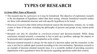 TYPES OF RESEARCH
(v) Some Other Types of Research:
• The research may be exploratory or it may be formalized. The objective of exploratory research
is the development of hypotheses rather than their testing, whereas formalized research studies
are those with substantial structure and with specific hypotheses to be tested.
• Historical research is that which utilizes historical sources like documents, remains, etc. to study
events or ideas of the past, including the philosophy of persons and groups at any remote point
of time.
• Research can also be classified as conclusion-oriented and decision-oriented. While doing
conclusion oriented research, a researcher is free to pick up a problem, redesign the enquiry as
he proceeds and is prepared to conceptualize as he wishes.
• Decision-oriented research is always for the need of a decision maker and the researcher in this
case is not free to embark upon research according to his own inclination. Operations research is
an example of decision oriented research since it is a scientific method of providing executive
departments with a quantitative basis for decisions regarding operations under their control.
11
 