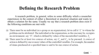 Defining the Research Problem
A research problem, in general, refers to some difficulty which a researcher
experiences in the context of either a theoretical or practical situation and wants to
obtain a solution for the same. Usually we say that a research problem does exist if
the following conditions are met with:
12
Contd.
 