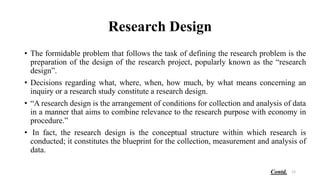 Research Design
• The formidable problem that follows the task of defining the research problem is the
preparation of the design of the research project, popularly known as the “research
design”.
• Decisions regarding what, where, when, how much, by what means concerning an
inquiry or a research study constitute a research design.
• “A research design is the arrangement of conditions for collection and analysis of data
in a manner that aims to combine relevance to the research purpose with economy in
procedure.”
• In fact, the research design is the conceptual structure within which research is
conducted; it constitutes the blueprint for the collection, measurement and analysis of
data.
15
Contd.
 