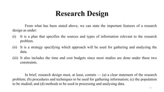 Research Design
From what has been stated above, we can state the important features of a research
design as under:
(i) It is a plan that specifies the sources and types of information relevant to the research
problem.
(ii) It is a strategy specifying which approach will be used for gathering and analyzing the
data.
(iii) It also includes the time and cost budgets since most studies are done under these two
constraints.
In brief, research design must, at least, contain — (a) a clear statement of the research
problem; (b) procedures and techniques to be used for gathering information; (c) the population
to be studied; and (d) methods to be used in processing and analysing data.
17
 