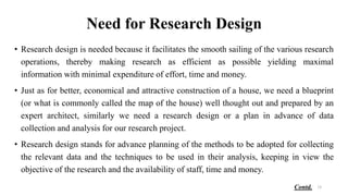 Need for Research Design
• Research design is needed because it facilitates the smooth sailing of the various research
operations, thereby making research as efficient as possible yielding maximal
information with minimal expenditure of effort, time and money.
• Just as for better, economical and attractive construction of a house, we need a blueprint
(or what is commonly called the map of the house) well thought out and prepared by an
expert architect, similarly we need a research design or a plan in advance of data
collection and analysis for our research project.
• Research design stands for advance planning of the methods to be adopted for collecting
the relevant data and the techniques to be used in their analysis, keeping in view the
objective of the research and the availability of staff, time and money.
18
Contd.
 
