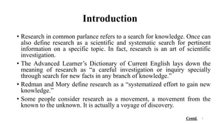 Introduction
• Research in common parlance refers to a search for knowledge. Once can
also define research as a scientific and systematic search for pertinent
information on a specific topic. In fact, research is an art of scientific
investigation.
• The Advanced Learner’s Dictionary of Current English lays down the
meaning of research as “a careful investigation or inquiry specially
through search for new facts in any branch of knowledge.”
• Redman and Mory define research as a “systematized effort to gain new
knowledge.”
• Some people consider research as a movement, a movement from the
known to the unknown. It is actually a voyage of discovery.
2
Contd.
 