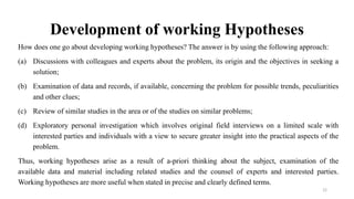 Development of working Hypotheses
How does one go about developing working hypotheses? The answer is by using the following approach:
(a) Discussions with colleagues and experts about the problem, its origin and the objectives in seeking a
solution;
(b) Examination of data and records, if available, concerning the problem for possible trends, peculiarities
and other clues;
(c) Review of similar studies in the area or of the studies on similar problems;
(d) Exploratory personal investigation which involves original field interviews on a limited scale with
interested parties and individuals with a view to secure greater insight into the practical aspects of the
problem.
Thus, working hypotheses arise as a result of a-priori thinking about the subject, examination of the
available data and material including related studies and the counsel of experts and interested parties.
Working hypotheses are more useful when stated in precise and clearly defined terms.
22
 