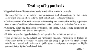 Testing of hypothesis
• Hypothesis is usually considered as the principal instrument in research.
• Its main function is to suggest new experiments and observations. In fact, many
experiments are carried out with the deliberate object of testing hypotheses.
• Decision-makers often face situations wherein they are interested in testing hypotheses
on the basis of available information and then take decisions on the basis of such testing.
• Ordinarily, when one talks about hypothesis, one simply means a mere assumption or
some supposition to be proved or disproved.
• But for a researcher hypothesis is a formal question that he intends to resolve.
• Thus a hypothesis may be defined as a proposition or a set of proposition set forth as an
explanation for the occurrence of some specified group of phenomena either asserted
merely as a provisional conjecture to guide some investigation or accepted as highly
probable in the light of established facts.
23
Contd.
 
