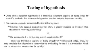 Testing of hypothesis
• Quite often a research hypothesis is a predictive statement, capable of being tested by
scientific methods, that relates an independent variable to some dependent variable.
• For example, consider statements like the following ones:
“Students who receive counselling will show a greater increase in creativity than
students not receiving counselling”
Or
“the automobile A is performing as well as automobile B.”
These are hypotheses capable of being objectively verified and tested. Thus, we
may conclude that a hypothesis states what we are looking for and it is a proposition which
can be put to a test to determine its validity.
24
 