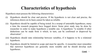 Characteristics of hypothesis
Hypothesis must possess the following characteristics:
(i) Hypothesis should be clear and precise. If the hypothesis is not clear and precise, the
inferences drawn on its basis cannot be taken as reliable.
(ii) Hypothesis should be capable of being tested. In a swamp of untestable hypotheses, many
a time the research programs have bogged down. Some prior study may be done by
researcher in order to make hypothesis a testable one. A hypothesis “is testable if other
deductions can be made from it which, in turn, can be confirmed or disproved by
observation”.
(iii) Hypothesis should state relationship between variables, if it happens to be a relational
hypothesis.
(iv) Hypothesis should be limited in scope and must be specific. A researcher must remember
that narrower hypotheses are generally more testable and he should develop such
hypotheses.
25
Contd.
 