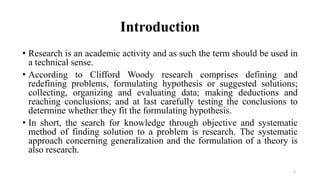 Introduction
• Research is an academic activity and as such the term should be used in
a technical sense.
• According to Clifford Woody research comprises defining and
redefining problems, formulating hypothesis or suggested solutions;
collecting, organizing and evaluating data; making deductions and
reaching conclusions; and at last carefully testing the conclusions to
determine whether they fit the formulating hypothesis.
• In short, the search for knowledge through objective and systematic
method of finding solution to a problem is research. The systematic
approach concerning generalization and the formulation of a theory is
also research.
3
 