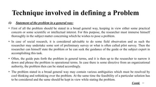 Technique involved in defining a Problem
(i) Statement of the problem in a general way:
• First of all the problem should be stated in a broad general way, keeping in view either some practical
concern or some scientific or intellectual interest. For this purpose, the researcher must immerse himself
thoroughly in the subject matter concerning which he wishes to pose a problem.
• In case of social research, it is considered advisable to do some field observation and as such the
researcher may undertake some sort of preliminary survey or what is often called pilot survey. Then the
researcher can himself state the problem or he can seek the guidance of the guide or the subject expert in
accomplishing this task.
• Often, the guide puts forth the problem in general terms, and it is then up to the researcher to narrow it
down and phrase the problem in operational terms. In case there is some directive from an organizational
authority, the problem then can be stated accordingly.
• The problem stated in a broad general way may contain various ambiguities which must be resolved by
cool thinking and rethinking over the problem. At the same time the feasibility of a particular solution has
to be considered and the same should be kept in view while stating the problem.
49
Contd.
 